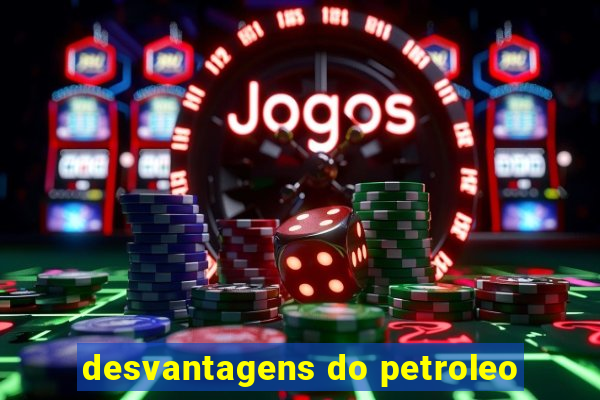 desvantagens do petroleo